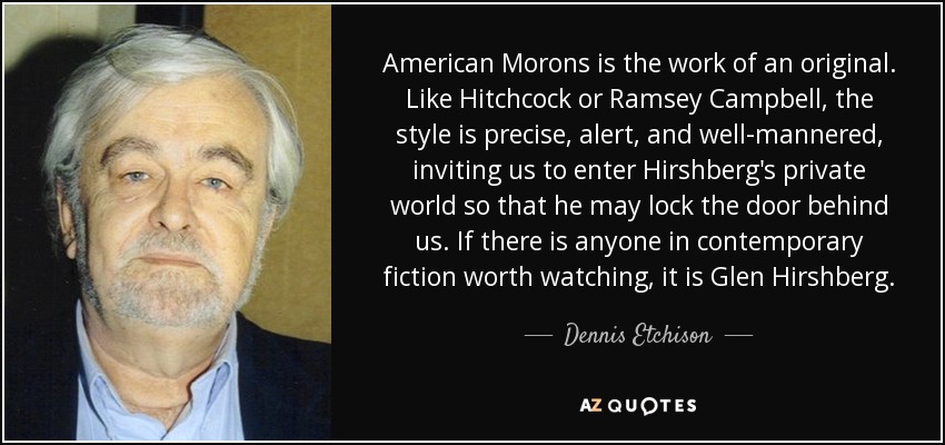 American Morons is the work of an original. Like Hitchcock or Ramsey Campbell, the style is precise, alert, and well-mannered, inviting us to enter Hirshberg's private world so that he may lock the door behind us. If there is anyone in contemporary fiction worth watching, it is Glen Hirshberg. - Dennis Etchison