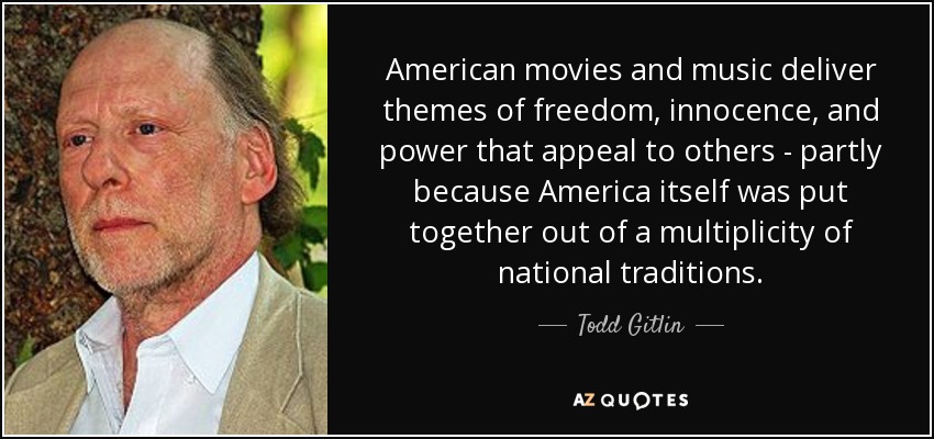 American movies and music deliver themes of freedom, innocence, and power that appeal to others - partly because America itself was put together out of a multiplicity of national traditions. - Todd Gitlin