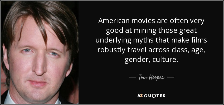 American movies are often very good at mining those great underlying myths that make films robustly travel across class, age, gender, culture. - Tom Hooper