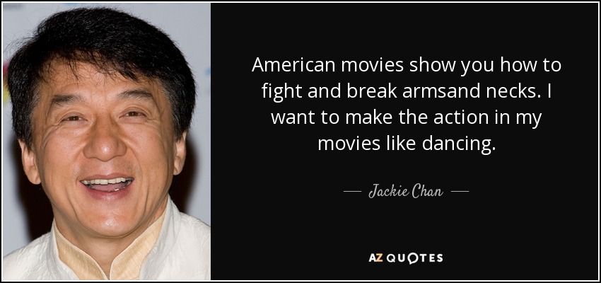 American movies show you how to fight and break armsand necks. I want to make the action in my movies like dancing. - Jackie Chan