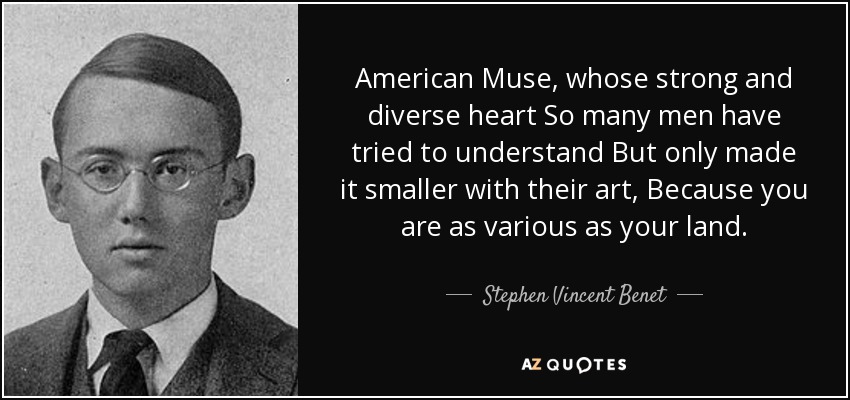American Muse, whose strong and diverse heart So many men have tried to understand But only made it smaller with their art, Because you are as various as your land. - Stephen Vincent Benet