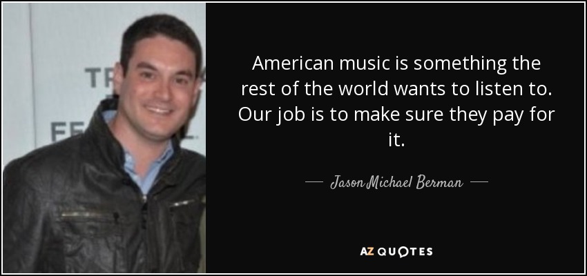 American music is something the rest of the world wants to listen to. Our job is to make sure they pay for it. - Jason Michael Berman
