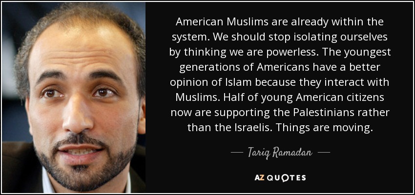 American Muslims are already within the system. We should stop isolating ourselves by thinking we are powerless. The youngest generations of Americans have a better opinion of Islam because they interact with Muslims. Half of young American citizens now are supporting the Palestinians rather than the Israelis. Things are moving. - Tariq Ramadan