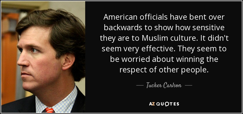 American officials have bent over backwards to show how sensitive they are to Muslim culture. It didn't seem very effective. They seem to be worried about winning the respect of other people. - Tucker Carlson