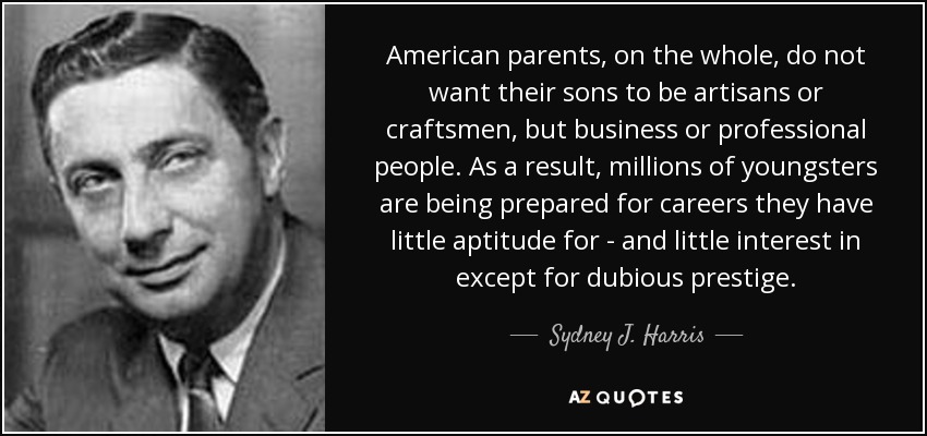American parents, on the whole, do not want their sons to be artisans or craftsmen, but business or professional people. As a result, millions of youngsters are being prepared for careers they have little aptitude for - and little interest in except for dubious prestige. - Sydney J. Harris
