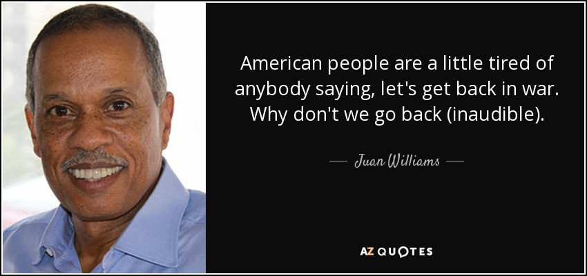 American people are a little tired of anybody saying, let's get back in war. Why don't we go back (inaudible). - Juan Williams