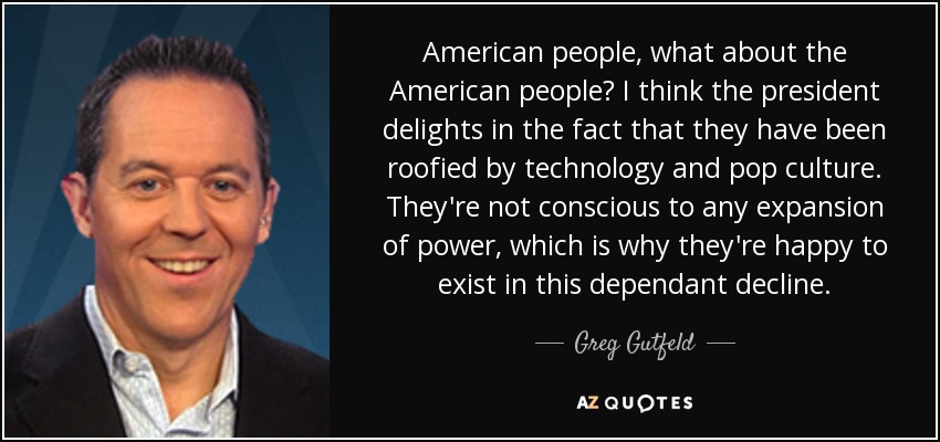 American people, what about the American people? I think the president delights in the fact that they have been roofied by technology and pop culture. They're not conscious to any expansion of power, which is why they're happy to exist in this dependant decline. - Greg Gutfeld