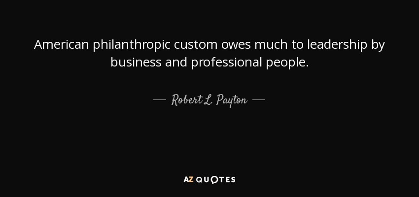 American philanthropic custom owes much to leadership by business and professional people. - Robert L. Payton