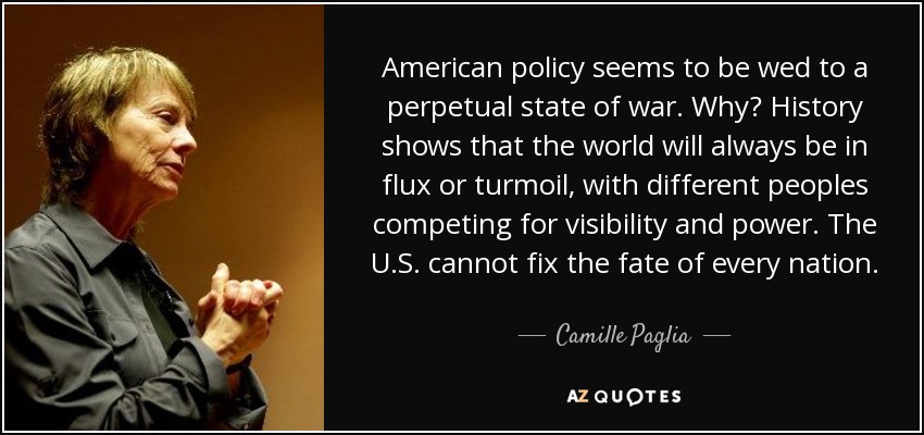 American policy seems to be wed to a perpetual state of war. Why? History shows that the world will always be in flux or turmoil, with different peoples competing for visibility and power. The U.S. cannot fix the fate of every nation. - Camille Paglia