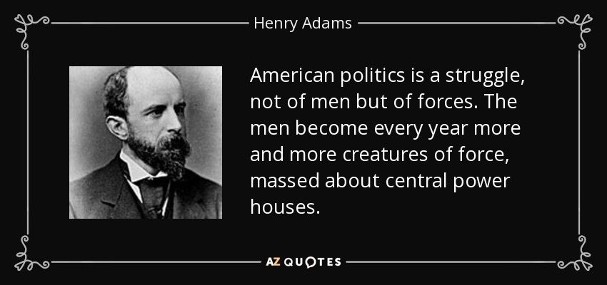 American politics is a struggle, not of men but of forces. The men become every year more and more creatures of force, massed about central power houses. - Henry Adams