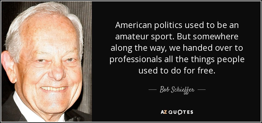 American politics used to be an amateur sport. But somewhere along the way, we handed over to professionals all the things people used to do for free. - Bob Schieffer