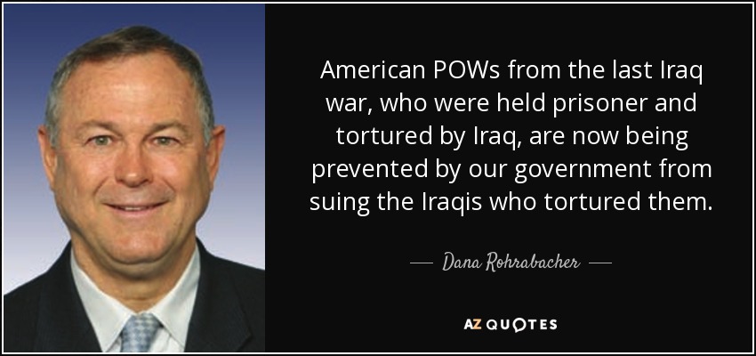 American POWs from the last Iraq war, who were held prisoner and tortured by Iraq, are now being prevented by our government from suing the Iraqis who tortured them. - Dana Rohrabacher