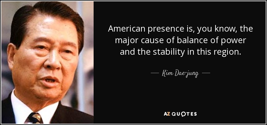 American presence is, you know, the major cause of balance of power and the stability in this region. - Kim Dae-jung