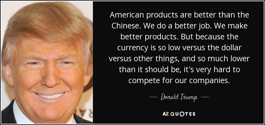 American products are better than the Chinese. We do a better job. We make better products. But because the currency is so low versus the dollar versus other things, and so much lower than it should be, it's very hard to compete for our companies. - Donald Trump