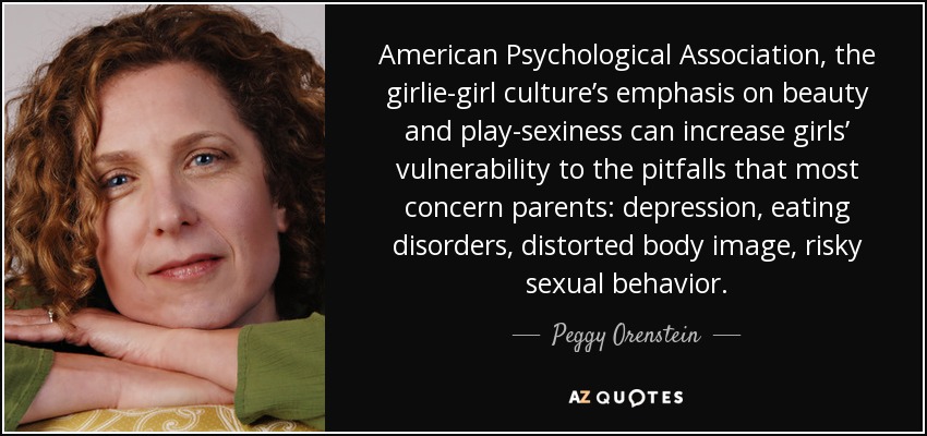 American Psychological Association, the girlie-girl culture’s emphasis on beauty and play-sexiness can increase girls’ vulnerability to the pitfalls that most concern parents: depression, eating disorders, distorted body image, risky sexual behavior. - Peggy Orenstein