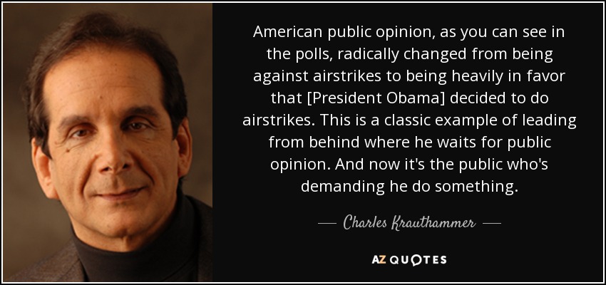 American public opinion, as you can see in the polls, radically changed from being against airstrikes to being heavily in favor that [President Obama] decided to do airstrikes. This is a classic example of leading from behind where he waits for public opinion. And now it's the public who's demanding he do something. - Charles Krauthammer