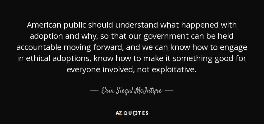 American public should understand what happened with adoption and why, so that our government can be held accountable moving forward, and we can know how to engage in ethical adoptions, know how to make it something good for everyone involved, not exploitative. - Erin Siegal McIntyre