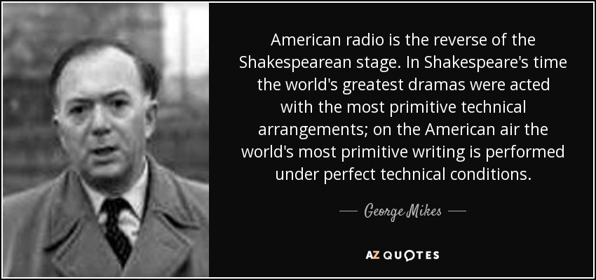 American radio is the reverse of the Shakespearean stage. In Shakespeare's time the world's greatest dramas were acted with the most primitive technical arrangements; on the American air the world's most primitive writing is performed under perfect technical conditions. - George Mikes