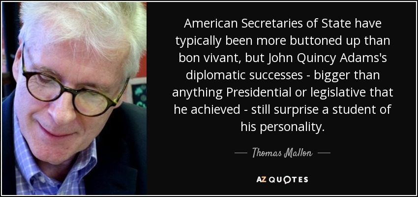 American Secretaries of State have typically been more buttoned up than bon vivant, but John Quincy Adams's diplomatic successes - bigger than anything Presidential or legislative that he achieved - still surprise a student of his personality. - Thomas Mallon