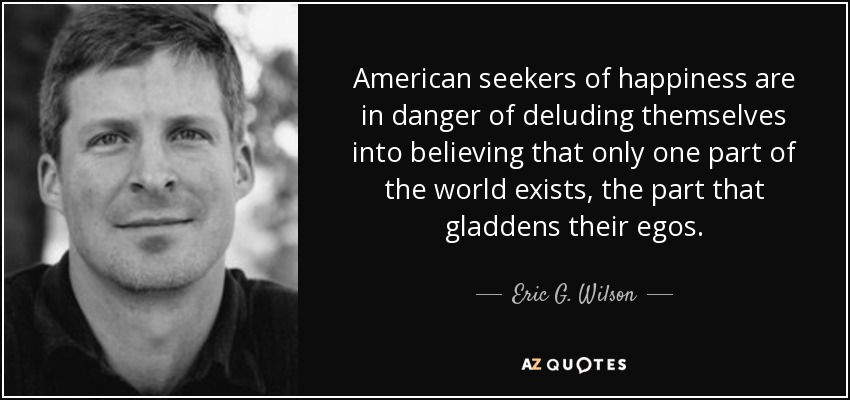 American seekers of happiness are in danger of deluding themselves into believing that only one part of the world exists, the part that gladdens their egos. - Eric G. Wilson