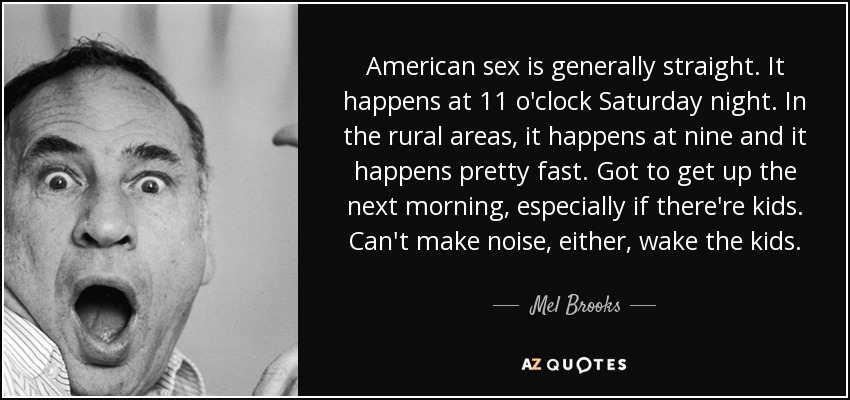 American sex is generally straight. It happens at 11 o'clock Saturday night. In the rural areas, it happens at nine and it happens pretty fast. Got to get up the next morning, especially if there're kids. Can't make noise, either, wake the kids. - Mel Brooks