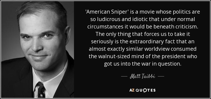 'American Sniper' is a movie whose politics are so ludicrous and idiotic that under normal circumstances it would be beneath criticism. The only thing that forces us to take it seriously is the extraordinary fact that an almost exactly similar worldview consumed the walnut-sized mind of the president who got us into the war in question. - Matt Taibbi