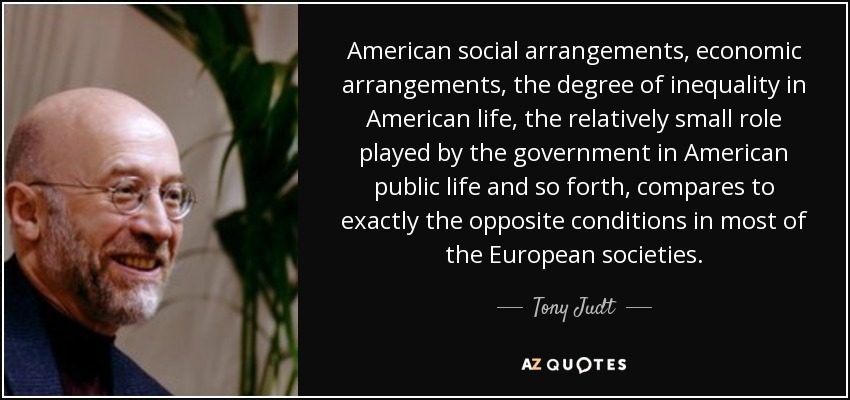 American social arrangements, economic arrangements, the degree of inequality in American life, the relatively small role played by the government in American public life and so forth, compares to exactly the opposite conditions in most of the European societies. - Tony Judt