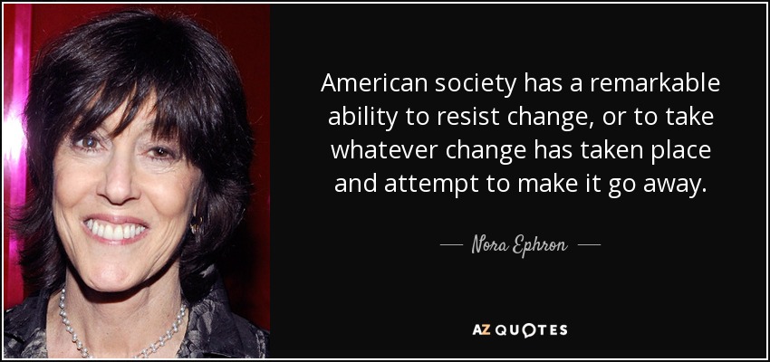 American society has a remarkable ability to resist change, or to take whatever change has taken place and attempt to make it go away. - Nora Ephron