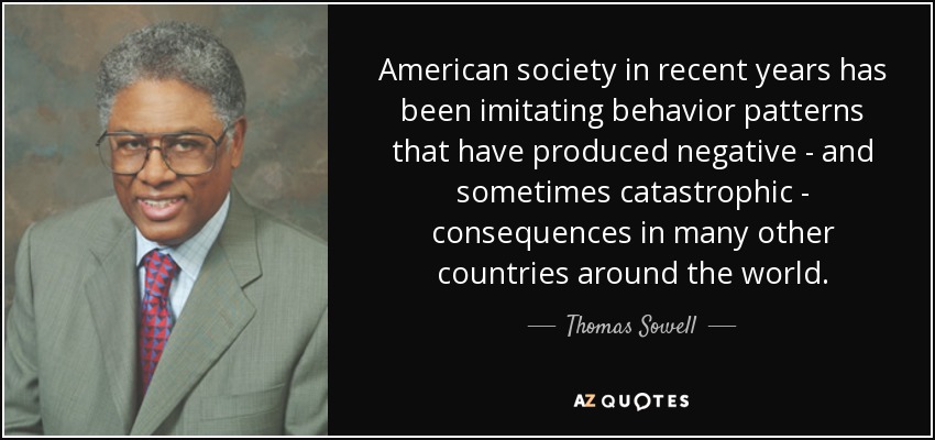 American society in recent years has been imitating behavior patterns that have produced negative - and sometimes catastrophic - consequences in many other countries around the world. - Thomas Sowell
