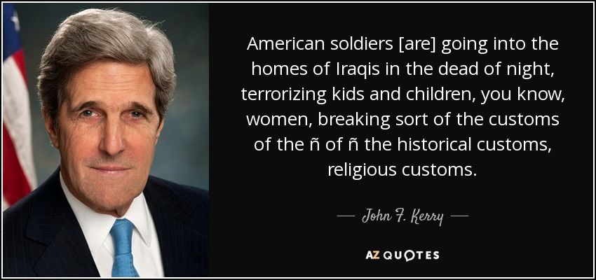 American soldiers [are] going into the homes of Iraqis in the dead of night, terrorizing kids and children, you know, women, breaking sort of the customs of the ñ of ñ the historical customs, religious customs. - John F. Kerry