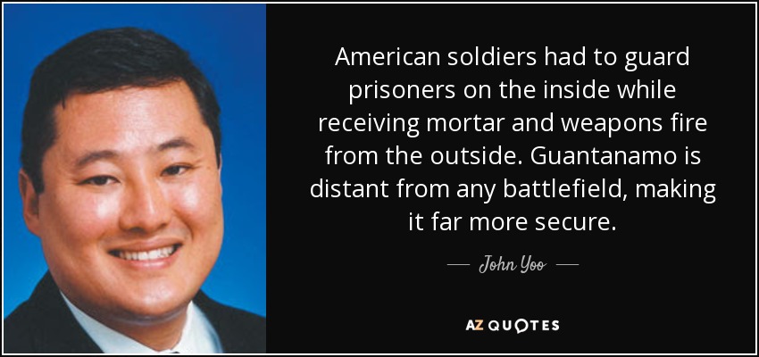 American soldiers had to guard prisoners on the inside while receiving mortar and weapons fire from the outside. Guantanamo is distant from any battlefield, making it far more secure. - John Yoo