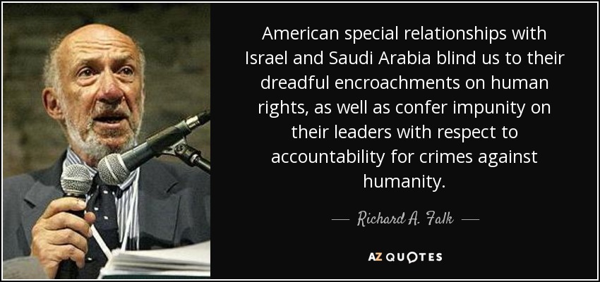 American special relationships with Israel and Saudi Arabia blind us to their dreadful encroachments on human rights, as well as confer impunity on their leaders with respect to accountability for crimes against humanity. - Richard A. Falk