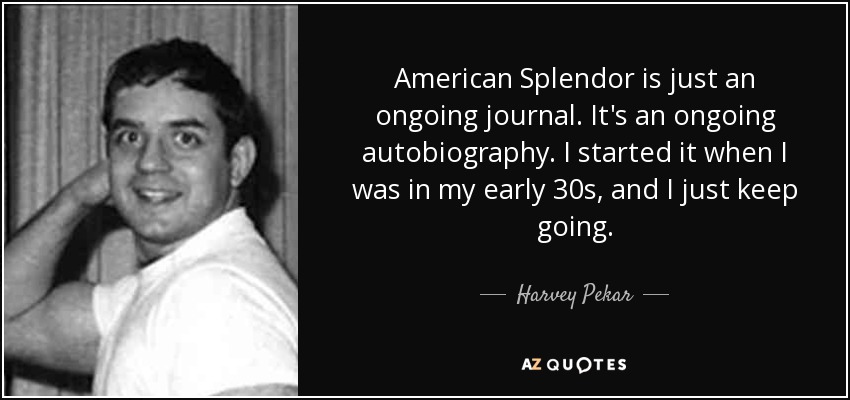 American Splendor is just an ongoing journal. It's an ongoing autobiography. I started it when I was in my early 30s, and I just keep going. - Harvey Pekar