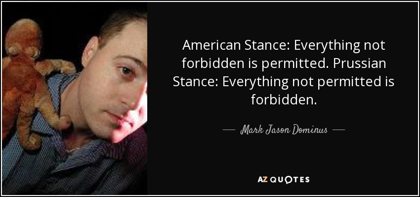 American Stance: Everything not forbidden is permitted. Prussian Stance: Everything not permitted is forbidden. - Mark Jason Dominus