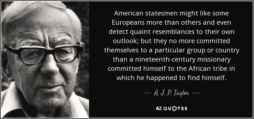 American statesmen might like some Europeans more than others and even detect quaint resemblances to their own outlook; but they no more committed themselves to a particular group or country than a nineteenth-century missionary committed himself to the African tribe in which he happened to find himself. - A. J. P. Taylor