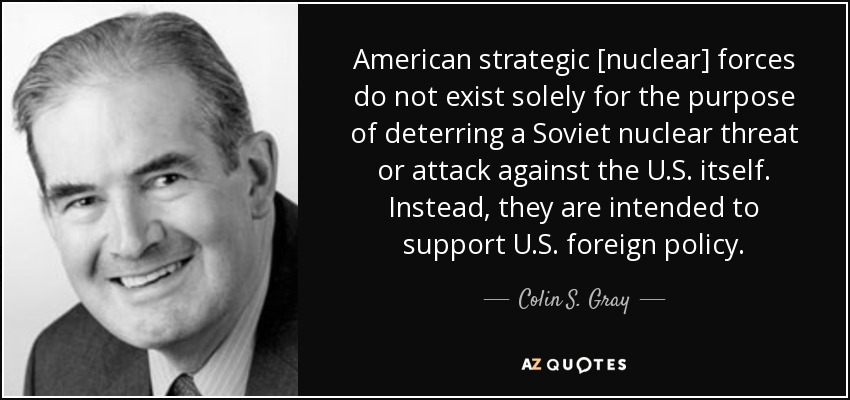 American strategic [nuclear] forces do not exist solely for the purpose of deterring a Soviet nuclear threat or attack against the U.S. itself. Instead, they are intended to support U.S. foreign policy. - Colin S. Gray