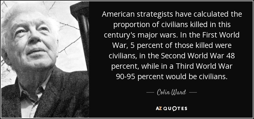 American strategists have calculated the proportion of civilians killed in this century's major wars. In the First World War, 5 percent of those killed were civilians, in the Second World War 48 percent, while in a Third World War 90-95 percent would be civilians. - Colin Ward