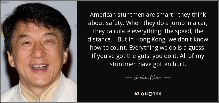 American stuntmen are smart - they think about safety. When they do a jump in a car, they calculate everything: the speed, the distance... But in Hong Kong, we don't know how to count. Everything we do is a guess. If you've got the guts, you do it. All of my stuntmen have gotten hurt. - Jackie Chan