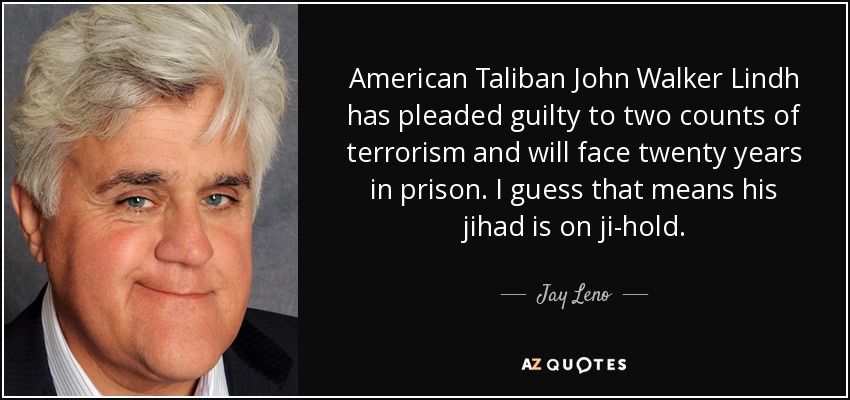 American Taliban John Walker Lindh has pleaded guilty to two counts of terrorism and will face twenty years in prison. I guess that means his jihad is on ji-hold. - Jay Leno