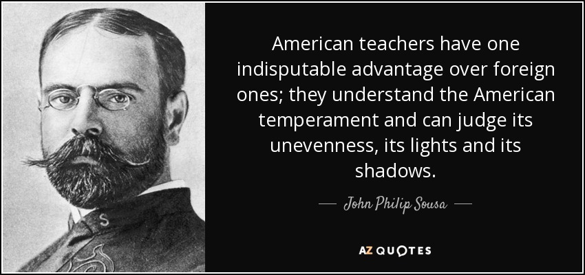 American teachers have one indisputable advantage over foreign ones; they understand the American temperament and can judge its unevenness, its lights and its shadows. - John Philip Sousa