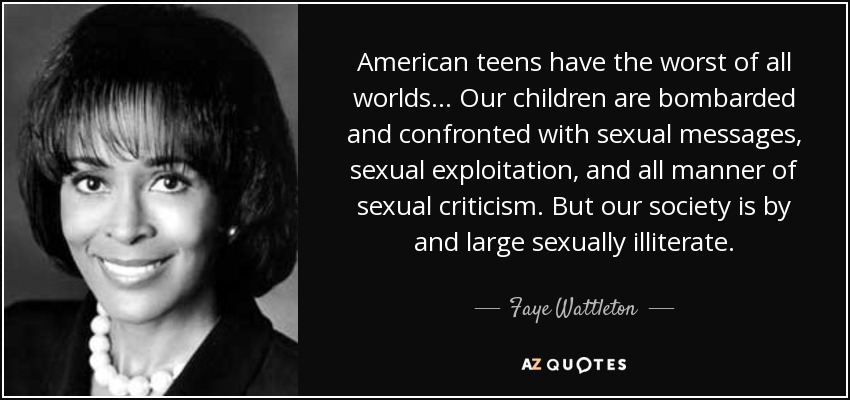 American teens have the worst of all worlds ... Our children are bombarded and confronted with sexual messages, sexual exploitation, and all manner of sexual criticism. But our society is by and large sexually illiterate. - Faye Wattleton