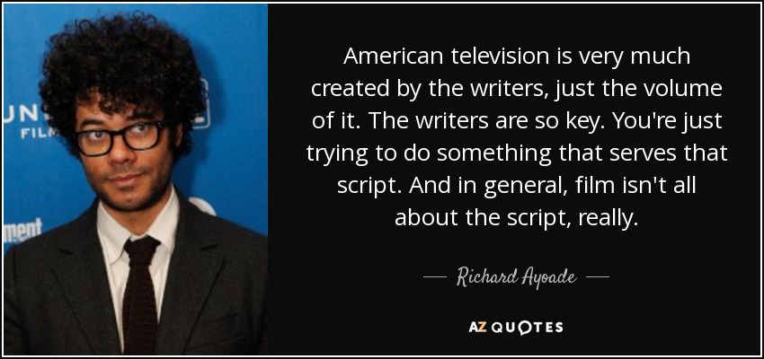 American television is very much created by the writers, just the volume of it. The writers are so key. You're just trying to do something that serves that script. And in general, film isn't all about the script, really. - Richard Ayoade