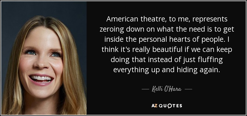 American theatre, to me, represents zeroing down on what the need is to get inside the personal hearts of people. I think it's really beautiful if we can keep doing that instead of just fluffing everything up and hiding again. - Kelli O'Hara
