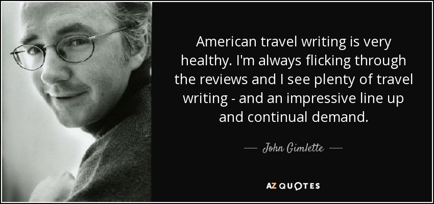 American travel writing is very healthy. I'm always flicking through the reviews and I see plenty of travel writing - and an impressive line up and continual demand. - John Gimlette