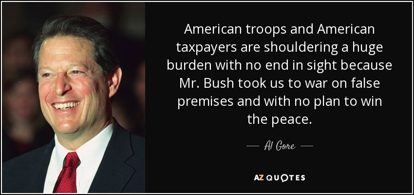 American troops and American taxpayers are shouldering a huge burden with no end in sight because Mr. Bush took us to war on false premises and with no plan to win the peace. - Al Gore