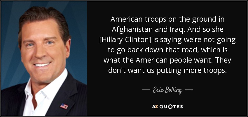 American troops on the ground in Afghanistan and Iraq. And so she [Hillary Clinton] is saying we're not going to go back down that road, which is what the American people want. They don't want us putting more troops. - Eric Bolling