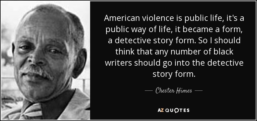 American violence is public life, it's a public way of life, it became a form, a detective story form. So I should think that any number of black writers should go into the detective story form. - Chester Himes