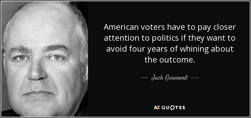 American voters have to pay closer attention to politics if they want to avoid four years of whining about the outcome. - Jack Germond