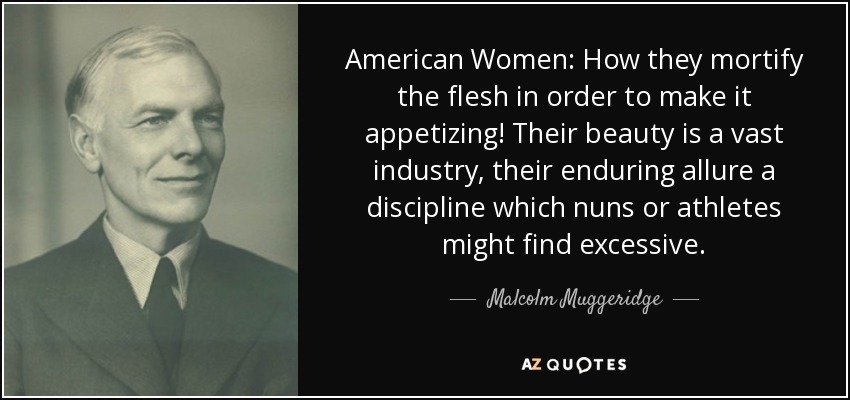American Women: How they mortify the flesh in order to make it appetizing! Their beauty is a vast industry, their enduring allure a discipline which nuns or athletes might find excessive. - Malcolm Muggeridge