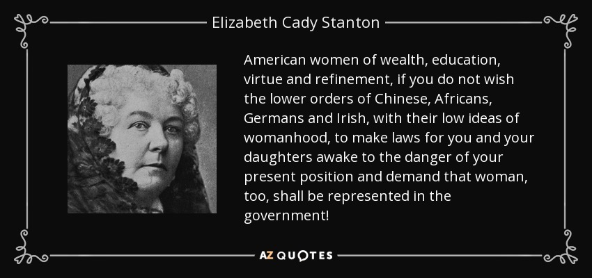 American women of wealth, education, virtue and refinement, if you do not wish the lower orders of Chinese, Africans, Germans and Irish, with their low ideas of womanhood, to make laws for you and your daughters awake to the danger of your present position and demand that woman, too, shall be represented in the government! - Elizabeth Cady Stanton